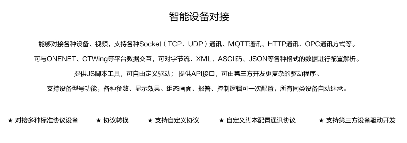 能夠?qū)痈鞣N設(shè)備、視頻，支持各種SocKet(TCP、UDP)通訊、MOTT通訊、HTTP通訊、OPC通訊方式等。 可與ONENET、CTWing等平臺數(shù)據(jù)交互，可對字節(jié)流、XML、ASCI碼、JSON等各種格式的數(shù)據(jù)進(jìn)行配置解析。 提供JS腳本工具，可自由定義驅(qū)動;提供API接口，可由第三方開發(fā)更復(fù)雜的驅(qū)動程序。 支持設(shè)備型號功能，各種參數(shù)、顯示效果、組態(tài)畫面、報警、控制邏輯可一次配置，所有同類設(shè)備自動繼承。